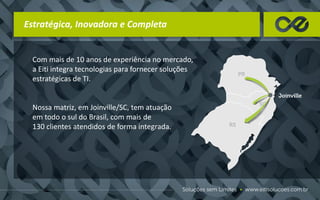 Estratégica, Inovadora e Completa
Com mais de 10 anos de experiência no mercado,
a Eiti integra tecnologias para fornecer soluções
estratégicas de TI.
Nossa matriz, em Joinville/SC, tem atuação
em todo o sul do Brasil, com mais de
130 clientes atendidos de forma integrada.
 