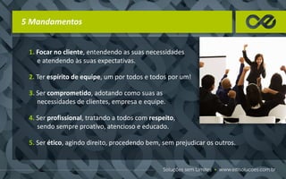 5 Mandamentos
1. Focar no cliente, entendendo as suas necessidades
e atendendo às suas expectativas.
2. Ter espírito de equipe, um por todos e todos por um!
3. Ser comprometido, adotando como suas as
necessidades de clientes, empresa e equipe.
4. Ser profissional, tratando a todos com respeito,
sendo sempre proativo, atencioso e educado.
5. Ser ético, agindo direito, procedendo bem, sem prejudicar os outros.
 