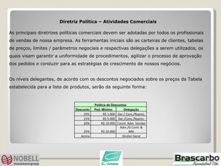 Diretriz Política – Atividades Comerciais  As principais diretrizes políticas comerciais devem ser adotadas por todos os profissionais de vendas de nossa empresa. As ferramentas iniciais são as carteiras de clientes, tabelas de preços, limites / parâmetros negociais e respectivas delegações a serem utilizados, os quais visam garantir a uniformidade de procedimentos, agilizar o processo de aprovação dos pedidos e conduzir para as estratégias de crescimento de nossos negócios.  Os níveis delegantes, de acordo com os descontos negociados sobre os preços da Tabela estabelecida para a lista de produtos, serão da seguinte forma: Política de Descontos Desconto Ped. Mínimo Delegação 10% R$ 1.000 Ger./ Cons./Repres. 15% R$ 5.000 Ger./Cons./Repres. 20% R$ 10.000 Coord. Adm. Vendas 25% R$ 20.000 Adm./G Coml. & Mkt Acima   Diretor Geral 