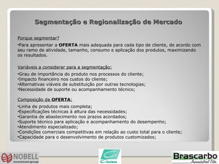Segmentação e Regionalização de Mercado  Porque segmentar? Para apresentar a  OFERTA  mais adequada para cada tipo de cliente, de acordo com seu ramo de atividade, tamanho, consumo e aplicação dos produtos, maximizando os resultados.  Variáveis a considerar para a segmentação: Grau de importância do produto nos processos do cliente; Impacto financeiro nos custos do cliente; Alternativas viáveis de substituição por outras tecnologias; Necessidade de suporte ou acompanhamento técnico; Composição da  OFERTA : Linha de produtos mais completa; Especificações técnicas à altura das necessidades; Garantia de abastecimento nos prazos acordados; Suporte técnico para aplicação e acompanhamento do desempenho; Atendimento especializado; Condições comerciais competitivas em relação ao custo total para o cliente; Capacidade para o desenvolvimento de produtos customizados; 