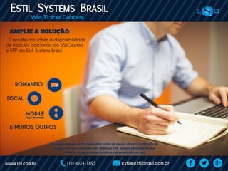 ROMANEIO
FISCAL
MOBILE
Consulte-nos sobre a disponibilidade
de módulos adicionais ao ESBGestão,
o ERP da Estil Systems Brasil.
E MUITOS OUTROS
A solução modular da Estil permite a vários de nossos clientes a utilização de
incríveis recursos vinculados aos dados do ERP, sempre pensando no que
melhor se adequa a cada cotidiano e desenvolvido por nós.
Força de vendas
 