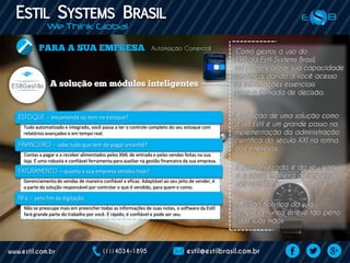 Automação Comercial
Como gestor, o uso do
ERP da Estil Systems Brasil,
vai potencializar sua capacidade
analítica, dando a você acesso
às informações essenciais
para a tomada de decisão.
Tudo automatizado e integrado, você passa a ter o controle completo do seu estoque com
relatórios avançados e em tempo real.
Contas a pagar e a receber alimentados pelos XML de entrada e pelas vendas feitas na sua
loja. É uma robusta e confiável ferramenta para auxiliar na gestão financeira da sua empresa.
Gerenciamento de vendas de maneira confiável e eficaz. Adaptável ao seu jeito de vender, é
a parte da solução responsável por controlar o que é vendido, para quem e como.
Não se preocupe mais em preencher todas as informações de suas notas, o software da Estil
fará grande parte do trabalho por você. É rápido, é confiável e pode ser seu.
– encomenda ou tem no estoque?
– sabe tudo que tem de pagar amanhã?
– quanto a sua empresa vendeu hoje?
– pelo fim da digitação
A adoção de uma solução como
a da Estil é um grande passo na
implementação da administração
científica do século XXI na rotina
das empresas.
A visão holística da sua
empresa nunca esteve tão perto
das suas mãos
É personalizado, é do seu jeito,
é a nossa maneira de respeitar
seu cotidiano.
 