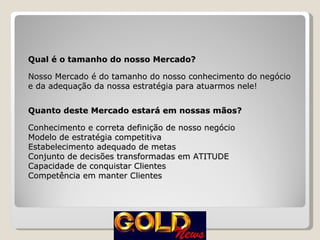 Qual é o tamanho do nosso Mercado? Nosso Mercado é do tamanho do nosso conhecimento do negócio e da adequação da nossa estratégia para atuarmos nele! Quanto deste Mercado estará em nossas mãos? Conhecimento e correta definição de nosso negócio Modelo de estratégia competitiva Estabelecimento adequado de metas Conjunto de decisões transformadas em ATITUDE Capacidade de conquistar Clientes Competência em manter Clientes 