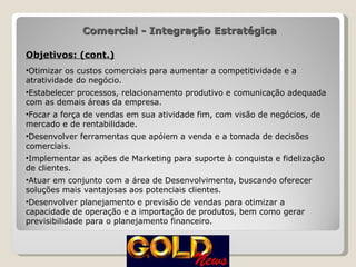 Objetivos: (cont.) Otimizar os custos comerciais para aumentar a competitividade e a atratividade do negócio. Estabelecer processos, relacionamento produtivo e comunicação adequada com as demais áreas da empresa. Focar a força de vendas em sua atividade fim, com visão de negócios, de mercado e de rentabilidade. Desenvolver ferramentas que apóiem a venda e a tomada de decisões comerciais. Implementar as ações de Marketing para suporte à conquista e fidelização de clientes. Atuar em conjunto com a área de Desenvolvimento, buscando oferecer soluções mais vantajosas aos potenciais clientes. Desenvolver planejamento e previsão de vendas para otimizar a capacidade de operação e a importação de produtos, bem como gerar previsibilidade para o planejamento financeiro. Comercial - Integração Estratégica 