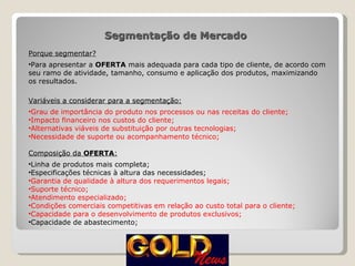 Segmentação de Mercado  Porque segmentar? Para apresentar a  OFERTA  mais adequada para cada tipo de cliente, de acordo com seu ramo de atividade, tamanho, consumo e aplicação dos produtos, maximizando os resultados.  Variáveis a considerar para a segmentação: Grau de importância do produto nos processos ou nas receitas do cliente; Impacto financeiro nos custos do cliente; Alternativas viáveis de substituição por outras tecnologias; Necessidade de suporte ou acompanhamento técnico; Composição da  OFERTA : Linha de produtos mais completa; Especificações técnicas à altura das necessidades; Garantia de qualidade à altura dos requerimentos legais; Suporte técnico; Atendimento especializado; Condições comerciais competitivas em relação ao custo total para o cliente; Capacidade para o desenvolvimento de produtos exclusivos; Capacidade de abastecimento; 