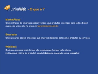 - O que é ?

MarketPlace
Onde milhares de empresas podem vender seus produtos e serviços para todo o Brasil
através de um só site na internet: www.linkaweb.com.br.



Buscador
Onde usuários podem encontrar sua empresa digitando pelo nome, produtos ou serviços.



WebSites
Onde sua empresa pode ter um site e-commerce (vender pelo site) ou
institucional (vitrine do produto), sendo totalmente integrado com a LinkaWeb.
 