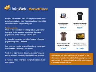 - MarketPlace

Chegou a plataforma para sua empresa vender seus
principais produtos e serviços através da internet de
uma forma muito simples e segura.

Funcionamento:
Você pode: cadastrar diversos produtos, adicionar
imagens, definir valores, quantidade, forma de
pagamento, como entregar e muito mais.

Os usuários compram o produto/serviço e fazem o
pagamento para a LinkaWeb.

Sua empresa recebe uma notificação de compra via
sua conta na LinkaWeb e por e-mail.

Você deve fazer o envio da compra / reservar para
retirar no local / ou como combinado com o cliente.     Imagine uma loja física com potencial de atingir 10 mil
                                                        clientes em 1 cidade. Com a LinkaWeb sua empresa pode
2 vezes ao mês o valor pela compra é repassado ao       aparecer até 50 vezes mais, e atingir milhares de pessoas
anunciante.                                             e empresas em todo o Brasil.
 