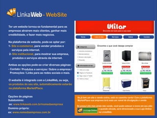 - WebSite
Ter um website tornou-se fundamental para as
empresas atrairem mais clientes, ganhar mais
credibilidade, e fazer mais negócios.

Na plataforma de website, pode-se optar por:
1- Site e-commerce, para vender produtos e
   serviços pela internet.
2- Site institucional, para mostrar sua empresa,
   produtos e serviços através da internet.
                                                                               Lavadora de Roupa   Adega de Vinho     Micro-Ondas

Ambas as opções pode-se criar diversas páginas:
- Contato / Produtos e serviços / Sobre a empresa /
  Promoções / Links para as redes sociais e mais.

O website é integrado com a LinkaWeb, ou seja,
os produtos do seu site, automáticamente estarão
na plataforma MarketPlace.
                                                                                Refrigerador        Caixa Termica       Forno




Opções de páginas                                     Se já tem um site e vende online, está no caminho certo! Com a plataforma
Subdominio:                                           MarketPlace sua empresa terá mais um canal de divulgação e venda.
ex: www.linkaweb.com.br/nomedaempresa
                                                      Se possui site mas ainda não vende, você pode colocar o icone em seu site:
Dominio próprio:                                                             e quando clicado, será direcionado a sua Loja Online
                                                            Ir à Loja Online
ex: www.nomedaempresa.com.br                                                 na LinkaWeb.
 