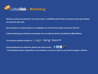 - Marketing

- Quando usuários buscarem por um concorrente, a LinkaWeb poderá trazer seu anúncio para que também
 sua empresa seja vista.


- Seus produtos e serviços podem ser divulgados nos mais diversos sites e portais da internet.


- E-mail marketing para milhares de pessoas com as melhores ofertas da plataforma MarketPlace.



- Os anúncios poderão constar no


- Compartilharemos as melhores ofertas nas redes sociais:
 . Você também poderá compartilhar seus produtos e serviços a todos de sua rede de amigos e clientes.
 