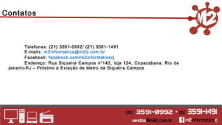 Contatos 
Telefones: (21) 3591-0992/ (21) 3591-1491 
E-mails: m2informatica@m2rj.com.br 
Facebook: facebook.com/m2informaticarj 
Endereço: Rua Siqueira Campos n°143, loja 124, Copacabana, Rio de 
Janeiro-RJ – Próximo à Estação de Metro da Siqueira Campos 
