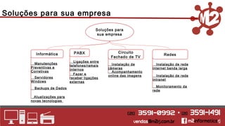 Soluções para 
sua empresa 
Informática 
Manutenções 
Preventivas e 
Corretivas 
Backups de Dados 
PABX 
Ligações entre 
telefones/ramais 
internos 
Fazer e 
receber ligações 
externas 
Circuito 
Fechado de TV 
Instalação de 
câmeras 
Acompanhamento 
online das imagens 
Redes 
Instalação de rede 
internet banda larga 
Instalação de rede 
Servidores intranet 
Windows 
_Atualizações para 
novas tecnologias 
Monitoramento da 
rede 
Soluções para sua empresa 
 