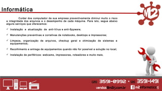 Informática 
Cuidar dos computador da sua empresa preventivamente diminui muito o risco 
a integridade dos arquivos e o desempenho de cada máquina. Para isto, segue abaixo 
alguns serviços que oferecemos: 
 Instalação e atualização de anti-Vírus e anti-Spyware; 
 Manutenções preventivas e corretivas de notebooks, desktops e impressoras; 
 Limpeza, organização de arquivos, checkup geral e otimização de sistemas e 
equipamentos; 
 Recolhimento e entrega de equipamentos quando não for possível a solução no local; 
 Instalação de periféricos: webcams, impressoras, roteadores e muito mais. 
 