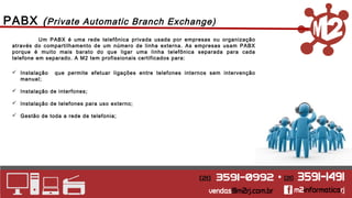 PABX (Private Automatic Branch Exchange) 
Um PABX é uma rede telefônica privada usada por empresas ou organização 
através do compartilhamento de um número de linha externa. As empresas usam PABX 
porque é muito mais barato do que ligar uma linha telefônica separada para cada 
telefone em separado. A M2 tem profissionais certificados para: 
 Instalação que permite efetuar ligações entre telefones internos sem intervenção 
manual; 
 Instalação de interfones; 
 Instalação de telefones para uso externo; 
 Gestão de toda a rede de telefonia; 
 