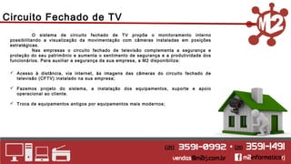 Circuito Fechado de TV 
O sistema de circuito fechado de TV propõe o monitoramento interno 
possibilitando a visualização da movimentação com câmeras instaladas em posições 
estratégicas. 
Nas empresas o circuito fechado de televisão complementa a segurança e 
proteção do seu patrimônio e aumenta o sentimento de segurança e a produtividade dos 
funcionários. Para auxiliar a segurança da sua empresa, a M2 disponibiliza: 
 Acesso à distância, via internet, às imagens das câmeras do circuito fechado de 
televisão (CFTV) instalado na sua empresa; 
 Fazemos projeto do sistema, a instalação dos equipamentos, suporte e apoio 
operacional ao cliente. 
 Troca de equipamentos antigos por equipamentos mais modernos; 
 