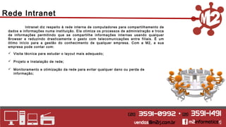 Rede Intranet 
Intranet diz respeito à rede interna de computadores para compartilhamento de 
dados e informações numa instituição. Ela otimiza os processos de administração e troca 
de informações permitindo que se compartilhe informações internas usando qualquer 
Browser e reduzindo drasticamente o gasto com telecomunicações entre filiais. É um 
ótimo início para a gestão do conhecimento de qualquer empresa. Com a M2, a sua 
empresa pode contar com: 
 Visita técnica para estudar o layout mais adequado; 
 Projeto e Instalação de rede; 
 Monitoramento e otimização da rede para evitar qualquer dano ou perda de 
informação; 
 
