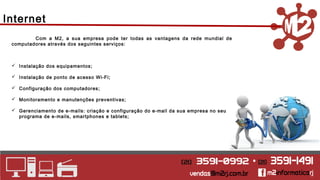 Internet 
Com a M2, a sua empresa pode ter todas as vantagens da rede mundial de 
computadores através dos seguintes serviços: 
 Instalação dos equipamentos; 
 Instalação de ponto de acesso Wi-Fi; 
 Configuração dos computadores; 
 Monitoramento e manutenções preventivas; 
 Gerenciamento de e-mails: criação e configuração do e-mail da sua empresa no seu 
programa de e-mails, smartphones e tablets; 
 
