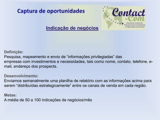 Captura de oportunidades

                      Indicação de negócios



Definição:
Pesquisa, mapeamento e envio de “informações privilegiadas” das
empresas com investimentos e necessidades, tais como nome, contato, telefone, e-
mail, endereço dos prospects.

Desenvolvimento:
Enviamos semanalmente uma planilha de relatório com as informações acima para
serem “distribuídas estrategicamente” entre os canais de venda em cada região.

Metas:
A média de 50 a 100 indicações de negócios/mês
 