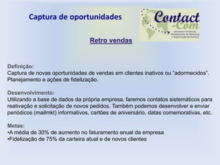 Captura de oportunidades

                                 Retro vendas


Definição:
Captura de novas oportunidades de vendas em clientes inativos ou “adormecidos”.
Planejamento e ações de fidelização.

Desenvolvimento:
Utilizando a base de dados da própria empresa, faremos contatos sistemáticos para
reativação e solicitação de novos pedidos. Também podemos desenvolver e enviar
periódicos (mailmkt) informativos, cartões de aniversário, datas comemorativas, etc.

Metas:
•A média de 30% de aumento no faturamento anual da empresa
•Fidelização de 75% da carteira atual e de novos clientes
 