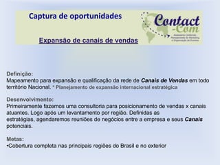 Captura de oportunidades

             Expansão de canais de vendas



Definição:
Mapeamento para expansão e qualificação da rede de Canais de Vendas em todo
território Nacional. * Planejamento de expansão internacional estratégica

Desenvolvimento:
Primeiramente fazemos uma consultoria para posicionamento de vendas x canais
atuantes. Logo após um levantamento por região. Definidas as
estratégias, agendaremos reuniões de negócios entre a empresa e seus Canais
potenciais.

Metas:
•Cobertura completa nas principais regiões do Brasil e no exterior
 
