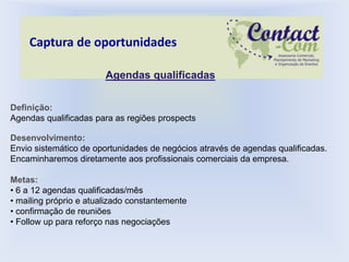 Captura de oportunidades

                        Agendas qualificadas


Definição:
Agendas qualificadas para as regiões prospects

Desenvolvimento:
Envio sistemático de oportunidades de negócios através de agendas qualificadas.
Encaminharemos diretamente aos profissionais comerciais da empresa.

Metas:
• 6 a 12 agendas qualificadas/mês
• mailing próprio e atualizado constantemente
• confirmação de reuniões
• Follow up para reforço nas negociações
 