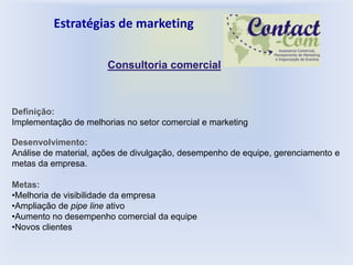 Estratégias de marketing

                       Consultoria comercial



Definição:
Implementação de melhorias no setor comercial e marketing

Desenvolvimento:
Análise de material, ações de divulgação, desempenho de equipe, gerenciamento e
metas da empresa.

Metas:
•Melhoria de visibilidade da empresa
•Ampliação de pipe line ativo
•Aumento no desempenho comercial da equipe
•Novos clientes
 
