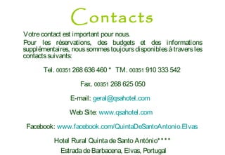 Votrecontact est important pour nous.
Pour les réservations, des budgets et des informations
supplémentaires, noussommestoujoursdisponiblesàtraversles
contactssuivants:
Tel. 00351 268 636 460 * TM. 00351 910 333 542
Fax. 00351 268 625 050
E-mail: geral@qsahotel.com
Web Site: www.qsahotel.com
Facebook: www.facebook.com/QuintaDeSantoAntonio.Elvas
Hotel Rural QuintadeSanto António****
EstradadeBarbacena, Elvas, Portugal
Contacts
 