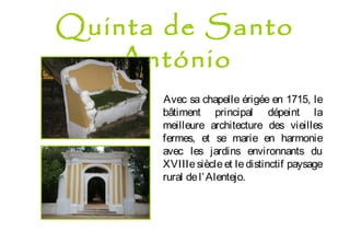 Quinta de Santo
António
Avec sa chapelle érigée en 1715, le
bâtiment principal dépeint la
meilleure architecture des vieilles
fermes, et se marie en harmonie
avec les jardins environnants du
XVIIIe siècle et le distinctif paysage
rural del’Alentejo.
 