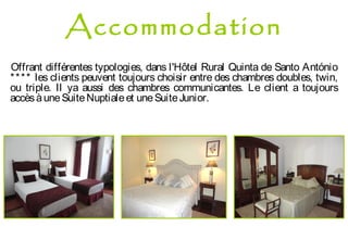 Offrant différentes typologies, dans l'Hôtel Rural Quinta de Santo António
**** les clients peuvent toujours choisir entre des chambres doubles, twin,
ou triple. Il ya aussi des chambres communicantes. Le client a toujours
accèsàuneSuiteNuptialeet uneSuiteJunior.
Accommodation
 