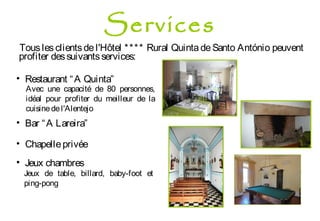 Tousles clientsde l'Hôtel **** Rural Quinta deSanto António peuvent
profiter dessuivantsservices:
• Restaurant “A Quinta”
Avec une capacité de 80 personnes,
idéal pour profiter du meilleur de la
cuisinedel'Alentejo
• Bar “A Lareira”
• Chapelleprivée
• Jeux chambres
Jeux de table, billard, baby-foot et
ping-pong
Services
 