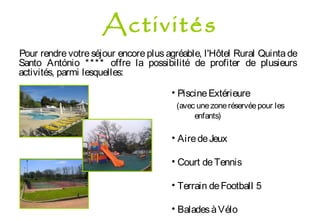 Pour rendre votre séjour encore plus agréable, l'Hôtel Rural Quinta de
Santo António **** offre la possibilité de profiter de plusieurs
activités, parmi lesquelles:
• PiscineExtérieure
(avec unezoneréservéepour les
enfants)
• AiredeJeux
• Court deTennis
• Terrain deFootball 5
• BaladesàVélo
Activités
 