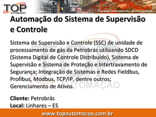 Automação do Sistema de Supervisão e Controle Sistema de Supervisão e Controle (SSC) de unidade de processamento de gás da Petrobrás utilizando SDCD (Sistema Digital de Controle Distribuído), Sistema de Supervisão e Sistema de Proteção e Intertravamento de Segurança; Integração de Sistemas e Redes Fieldbus, Profibus, Modbus, TCP/IP, dentre outros; Gerenciamento de Ativos. Cliente:  Petrobrás  Local:  Linhares – ES 