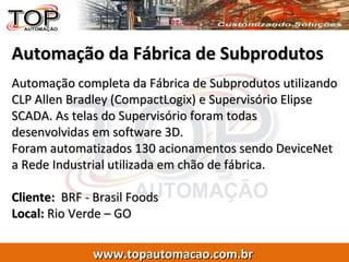 Automação da Fábrica de Subprodutos Automação completa da Fábrica de Subprodutos utilizando CLP Allen Bradley (CompactLogix) e Supervisório Elipse SCADA. As telas do Supervisório foram todas desenvolvidas em software 3D. Foram automatizados 130 acionamentos sendo DeviceNet a Rede Industrial utilizada em chão de fábrica. Cliente:   BRF - Brasil Foods  Local:  Rio Verde – GO 