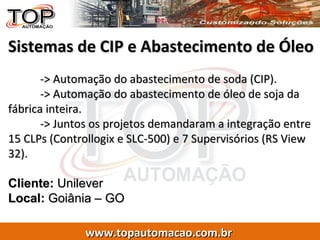 Sistemas de CIP e Abastecimento de Óleo -> Automação do abastecimento de soda (CIP). -> Automação do abastecimento de óleo de soja da fábrica inteira. -> Juntos os projetos demandaram a integração entre 15 CLPs (Controllogix e SLC-500) e 7 Supervisórios (RS View 32). Cliente:  Unilever Local:  Goiânia – GO 