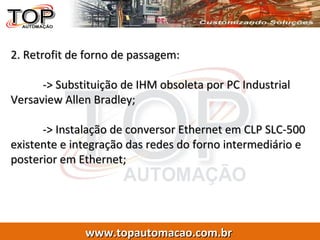 2. Retrofit de forno de passagem: -> Substituição de IHM obsoleta por PC Industrial Versaview Allen Bradley; -> Instalação de conversor Ethernet em CLP SLC-500 existente e integração das redes do forno intermediário e posterior em Ethernet; 