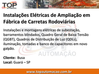 Instalações Elétricas de Ampliação em Fábrica de Carretas Rodoviárias Instalações e montagens elétricas de subestação, barramentos blindados, Quadro Geral de Baixa Tensão (QGBT), Quadros de Distribuição de Luz (QDLs), iluminação, tomadas e banco de capacitores em novo galpão. Cliente:   Busa  Local:  Guará – SP 