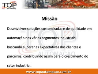 Missão Desenvolver soluções customizadas e de qualidade em automação nos vários segmentos industriais, buscando superar as expectativas dos clientes e parceiros, contribuindo assim para o crescimento do setor industrial.  