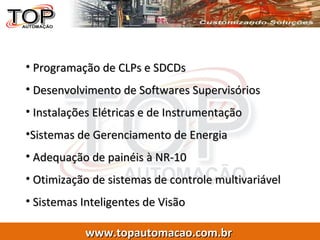 Programação de CLPs e SDCDs Desenvolvimento de Softwares Supervisórios Instalações Elétricas e de Instrumentação Sistemas de Gerenciamento de Energia  Adequação de painéis à NR-10 Otimização de sistemas de controle multivariável Sistemas Inteligentes de Visão 