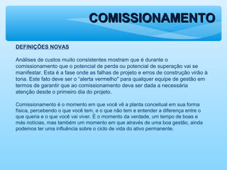 COMISSIONAMENTOCOMISSIONAMENTO
DEFINIÇÕES NOVAS
Análises de custos muito consistentes mostram que é durante o
comissionamento que o potencial de perda ou potencial de superação vai se
manifestar. Esta é a fase onde as falhas de projeto e erros de construção virão à
tona. Este fato deve ser o “alerta vermelho" para qualquer equipe de gestão em
termos de garantir que ao comissionamento deva ser dada a necessária
atenção desde o primeiro dia do projeto.
Comissionamento é o momento em que você vê a planta conceitual em sua forma
física, percebendo o que você tem, e o que não tem e entender a diferença entre o
que queria e o que você vai viver. É o momento da verdade, um tempo de boas e
más notícias, mas também um momento em que através de uma boa gestão, ainda
podemos ter uma influência sobre o ciclo de vida do ativo permanente.
 