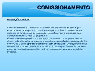 COMISSIONAMENTOCOMISSIONAMENTO
DEFINIÇÕES NOVAS
Comissionamento é Garantia de Qualidade em engenharia de construção
e um processo abrangente com sistemática para verificar e documentar os
sistemas de função nova ou instalação remodelada, como projetados para
atender às necessidades do proprietário.
Gerenciamento de projetos e a percepção de sucesso do empreendimento
devem estar alinhados com um novo paradigma: a conclusão mecânica não é o
objetivo do projeto: operação comercial bem sucedida é. Operação comercial
bem sucedida requer partida bem sucedida. A mensagem é evidente - se você
quiser um projeto bem sucedido, você deve se planejar para uma partida bem
sucedida.
 