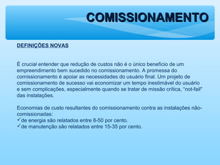 COMISSIONAMENTOCOMISSIONAMENTO
DEFINIÇÕES NOVAS
É crucial entender que redução de custos não é o único benefício de um
empreendimento bem sucedido no comissionamento. A promessa do
comissionamento é apoiar as necessidades do usuário final. Um projeto de
comissionamento de sucesso vai economizar um tempo inestimável do usuário
e sem complicações, especialmente quando se tratar de missão crítica, “not-fail"
das instalações.
Economias de custo resultantes do comissionamento contra as instalações não-
comissionadas:
de energia são relatados entre 8-50 por cento.
de manutenção são relatados entre 15-35 por cento.
 