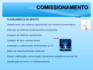 COMISSIONAMENTOCOMISSIONAMENTO
PLANEJAMENTO DE GESTÃO
Detalhamento dos sistemas operacionais com divisão e nomenclatura
Definição de sistemas predecessores e sucessores
Listagem de sistemas operacionais
Listagem de itens comissionáveis
Instalação e customização de ferramenta de TI
Matriz de responsabilidades detalhada
Planos: mobilização, comunicação, treinamento, assistência técnica, etc.
Identificação de riscos no comissionamento
 