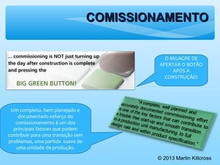 COMISSIONAMENTOCOMISSIONAMENTO
© 2013 Martin Killcross
O MILAGRE DE
APERTAR O BOTÃO
APÓS A
CONSTRUÇÃO!
Um completo, bem planejado e
documentado esforço do
comissionamento é um dos
principais fatores que podem
contribuir para uma transição sem
problemas, uma partida suave de
uma unidade de produção.
 