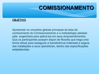 COMISSIONAMENTOCOMISSIONAMENTO
OBJETIVOOBJETIVO
Apresentar os conceitos globais principais da área de
conhecimento do Comissionamento e a metodologia adotada
pela engenharia para aplicá-los em seus empreendimentos.
Que os participantes possam dispor de filosofia que traga uma
forma eficaz para assegurar a transferência ordenada e segura
das instalações a seus operadores, dentro das especificações
estabelecidas.
 