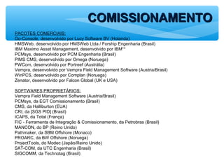PACOTES COMERCIAIS:
Go-Console, desenvolvido por Lucy Software BV (Holanda)
HMSWeb, desenvolvido por HMSWeb Ltda / Forship Engenharia (Brasil)
IBM Maximo Asset Management, desenvolvido por IBM**
PCMsys, desenvolvido por PCM Engenharia (Brasil)
PIMS CMS, desenvolvido por Omega (Noruega)
PWCom, desenvolvido por Portreef (Austrália)
Vempra, desenvolvido por Vempra Field Management Software (Austria/Brasil)
WinPCS, desenvolvido por Complan (Noruega)
Zenator, desenvolvido por Falcon Global (UK e USA)
SOFTWARES PROPRIETÁRIOS:
Vempra Field Management Software (Austria/Brasil)
PCMsys, da EGT Comissionamento (Brasil)
CMS, da Halliburton (EUA)
CRI, da [SGS PID] (Brasil)
ICAPS, da Total (França)
FIC - Ferramenta de Integração & Comissionamento, da Petrobras (Brasil)
MANCON, do BP (Reino Unido)
Pathmaker, da SBM Offshore (Monaco)
PROARC, da BW Offshore (Noruega)
ProjectTools, do Modec (Japão/Reino Unido)
SAT-COM, da UTC Engenharia (Brasil)
SIGCOMM, da Technotag (Brasil)
COMISSIONAMENTOCOMISSIONAMENTO
 