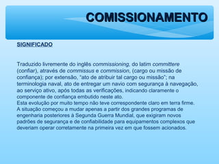 COMISSIONAMENTOCOMISSIONAMENTO
SIGNIFICADO
Traduzido livremente do inglês commissioning, do latim committere
(confiar), através de commissus e commission, (cargo ou missão de
confiança); por extensão, “ato de atribuir tal cargo ou missão”; na
terminologia naval, ato de entregar um navio com segurança à navegação,
ao serviço ativo, após todas as verificações, indicando claramente o
componente de confiança embutido neste ato.
Esta evolução por muito tempo não teve correspondente claro em terra firme.
A situação começou a mudar apenas a partir dos grandes programas de
engenharia posteriores à Segunda Guerra Mundial, que exigiram novos
padrões de segurança e de confiabilidade para equipamentos complexos que
deveriam operar corretamente na primeira vez em que fossem acionados.
 