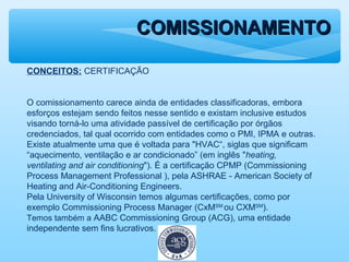 COMISSIONAMENTOCOMISSIONAMENTO
CONCEITOS: CERTIFICAÇÃO
O comissionamento carece ainda de entidades classificadoras, embora
esforços estejam sendo feitos nesse sentido e existam inclusive estudos
visando torná-lo uma atividade passível de certificação por órgãos
credenciados, tal qual ocorrido com entidades como o PMI, IPMA e outras.
Existe atualmente uma que é voltada para "HVAC“, siglas que significam
“aquecimento, ventilação e ar condicionado” (em inglês "heating,
ventilating and air conditioning"). É a certificação CPMP (Commissioning
Process Management Professional ), pela ASHRAE - American Society of
Heating and Air-Conditioning Engineers.
Pela University of Wisconsin temos algumas certificações, como por
exemplo Commissioning Process Manager (CxMSM
ou CXMSM
).
Temos também a AABC Commissioning Group (ACG), uma entidade
independente sem fins lucrativos.
 
