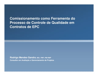 Comissionamento como Ferramenta do
Processo de Controle de Qualidade em
Contratos de EPC
Rodrigo Mendes Gandra, MSc, PMP, PMI-RMP
Consultor em Avaliação e Gerenciamento de Projetos
 