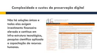 Complexidade e custos da preservação digital
Não há soluções únicas e
todas elas exigem
investimento financeiro
elevado e contínuo em
infra-estrutura tecnológica,
pesquisa científica aplicada
e capacitação de recursos
humanos.
 