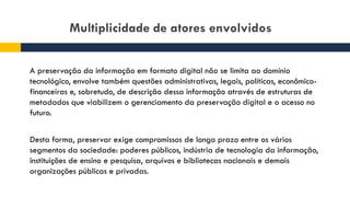 Multiplicidade de atores envolvidos
A preservação da informação em formato digital não se limita ao domínio
tecnológico, envolve também questões administrativas, legais, políticas, econômico-
financeiras e, sobretudo, de descrição dessa informação através de estruturas de
metadados que viabilizem o gerenciamento da preservação digital e o acesso no
futuro.
Desta forma, preservar exige compromissos de longo prazo entre os vários
segmentos da sociedade: poderes públicos, indústria de tecnologia da informação,
instituições de ensino e pesquisa, arquivos e bibliotecas nacionais e demais
organizações públicas e privadas.
 
