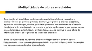 Multiplicidade de atores envolvidos
Reconhecida a instabilidade da informação arquivística digital, é necessário o
estabelecimento de políticas públicas, diretrizes, programas e projetos específicos,
legislação, metodologias, normas, padrões e protocolos que minimizem os efeitos da
fragilidade e da obsolescência de hardware, software e formatos e que assegurem, ao
longo do tempo, a autenticidade, a integridade, o acesso contínuo e o uso pleno da
informação a todos os segmentos da sociedade brasileira.
Isto só será possível se houver uma ampla articulação entre os diversos setores
comprometidos com a preservação do patrimônio arquivístico digital, e em cooperação
com os organismos nacionais e internacionais.
 